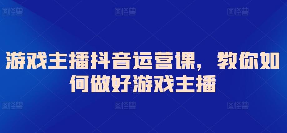 游戏主播抖音运营课，教你如何做好游戏主播-网创小站