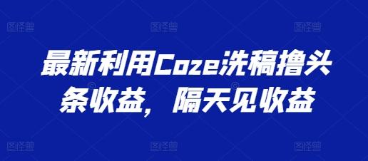 最新利用Coze洗稿撸头条收益，隔天见收益【揭秘】-网创小站