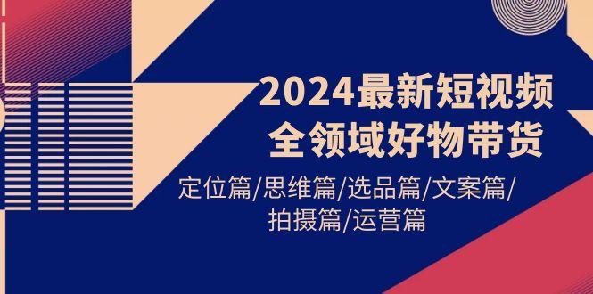 (9818期)2024最新短视频全领域好物带货 定位篇/思维篇/选品篇/文案篇/拍摄篇/运营篇-网创小站