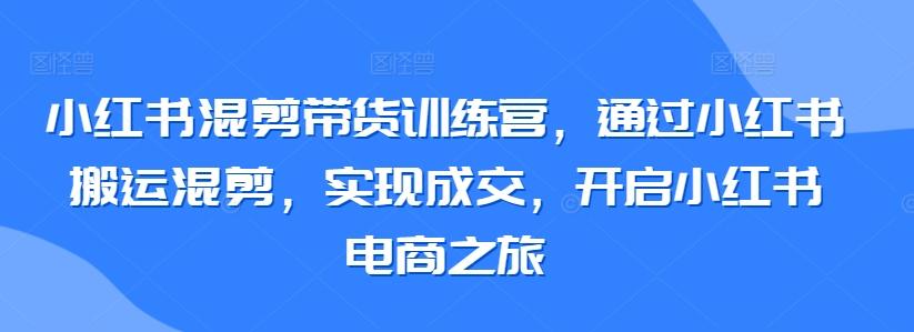 小红书混剪带货训练营，通过小红书搬运混剪，实现成交，开启小红书电商之旅-网创小站