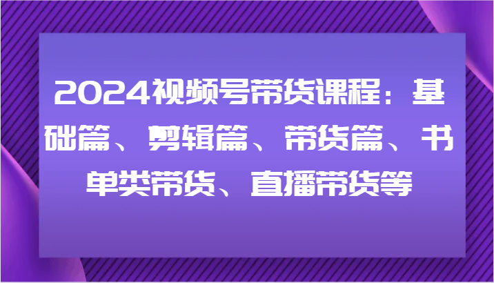 2024视频号带货课程：基础篇、剪辑篇、带货篇、书单类带货、直播带货等-网创小站