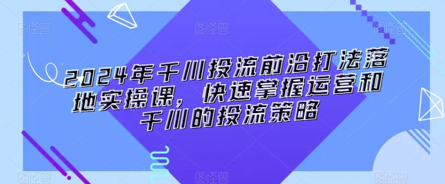 2024年千川投流前沿打法落地实操课，快速掌握运营和千川的投流策略-网创小站