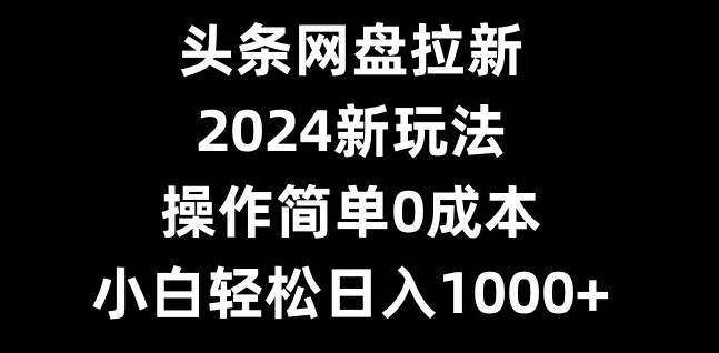 头条网盘拉新，2024新玩法，操作简单0成本，小白轻松日入1000+-网创小站