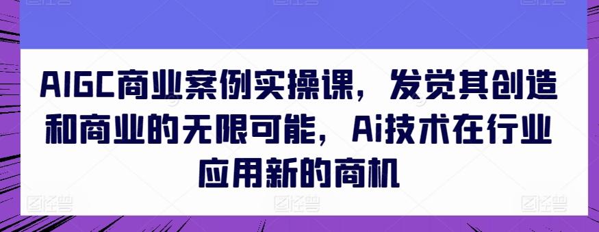 AIGC商业案例实操课，发觉其创造和商业的无限可能，Ai技术在行业应用新的商机-网创小站