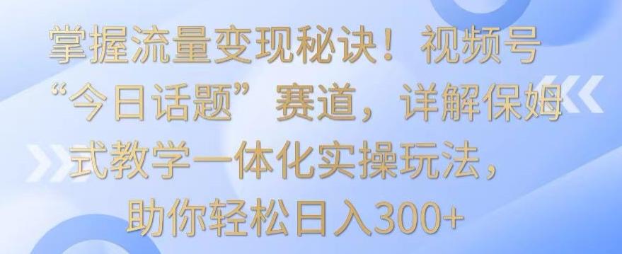掌握流量变现秘诀！视频号“今日话题”赛道，详解保姆式教学一体化实操玩法，助你轻松日入300+【揭秘】-网创小站
